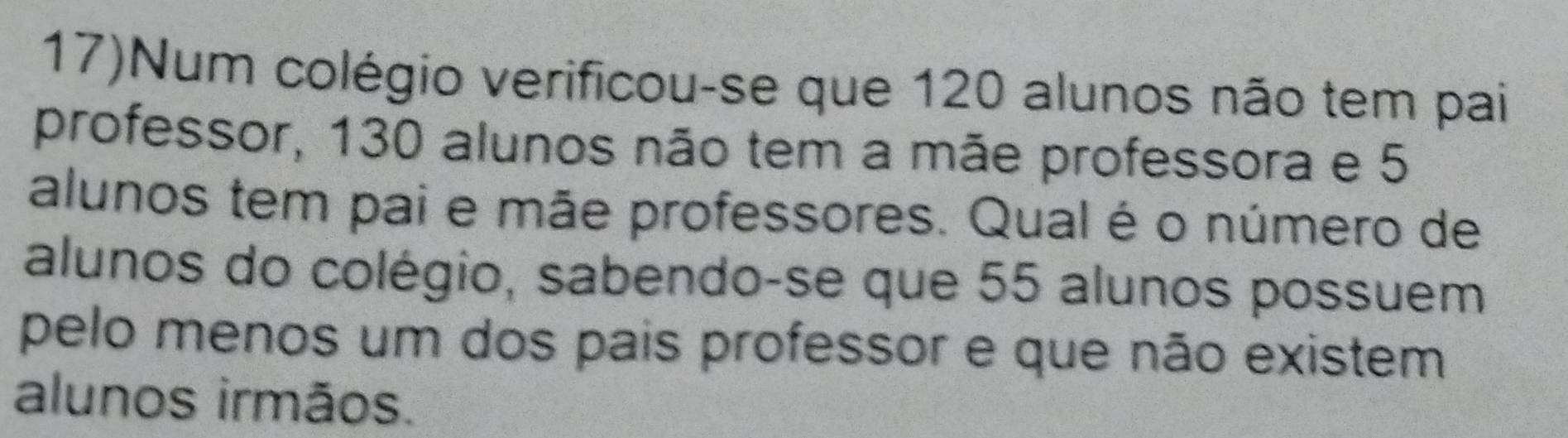 17)Num colégio verificou-se que 120 alunos não tem pai 
professor, 130 alunos não tem a mãe professora e 5
alunos tem pai e mãe professores. Qual é o número de 
alunos do colégio, sabendo-se que 55 alunos possuem 
pelo menos um dos pais professor e que não existem 
alunos irmãos.