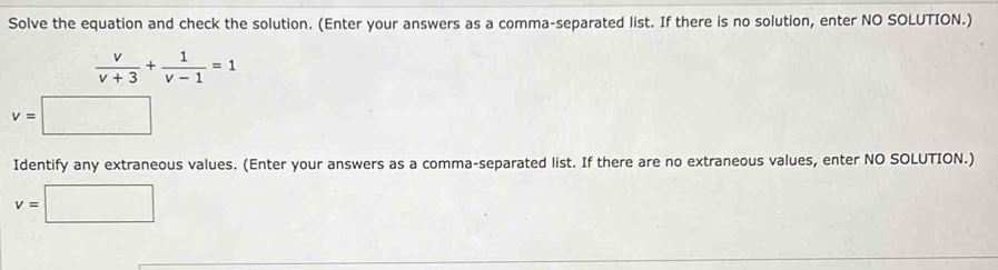 Solve the equation and check the solution. (Enter your answers as a comma-separated list. If there is no solution, enter NO SOLUTION.)
 v/v+3 + 1/v-1 =1
v=□
Identify any extraneous values. (Enter your answers as a comma-separated list. If there are no extraneous values, enter NO SOLUTION.)
v=□