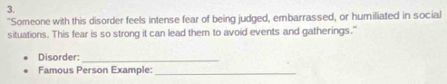 "Someone with this disorder feels intense fear of being judged, embarrassed, or humiliated in social 
situations. This fear is so strong it can lead them to avoid events and gatherings." 
Disorder:_ 
Famous Person Example:_