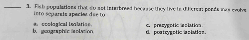 Fish populations that do not interbreed because they live in different ponds may evolve
into separate species due to
a. ecological isolation. c. prezygotic isolation.
b. geographic isolation. d. postzygotic isolation.