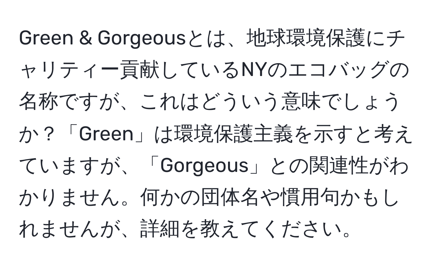 Green & Gorgeousとは、地球環境保護にチャリティー貢献しているNYのエコバッグの名称ですが、これはどういう意味でしょうか？「Green」は環境保護主義を示すと考えていますが、「Gorgeous」との関連性がわかりません。何かの団体名や慣用句かもしれませんが、詳細を教えてください。