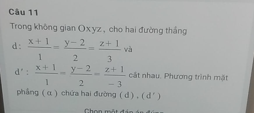 Trong không gian Oxyz, cho hai đường thắng
d:  (x+1)/1 = (y-2)/2 = (z+1)/3  và
d':  (x+1)/1 = (y-2)/2 = (z+1)/-3  cắt nhau. Phương trình mặt
phẳng ( α ) chứa hai đường ( d) , ( d') 
Chon một đán á