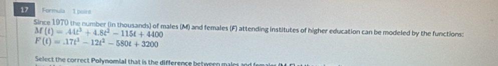 Formula 1 point 
Since 1970 the number (in thousands) of males (M) and females (F) attending institutes of higher education can be modeled by the functions:
M(t)=44t^3+4.8t^2-115t+4400
F(t)=.17t^3-12t^2-580t+3200
Select the correct Polynomial that is the difference between males and