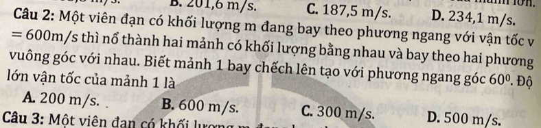 B. 201,6 m/s. C. 187,5 m/s. D. 234,1 m/s.
Câu 2: Một viên đạn có khối lượng m đang bay theo phương ngang với vận tốc v
=600m/s thì nổ thành hai mảnh có khối lượng bằng nhau và bay theo hai phương
vuông góc với nhau. Biết mảnh 1 bay chếch lên tạo với phương ngang góc
lớn vận tốc của mảnh 1 là 60° * Độ
A. 200 m/s. B. 600 m/s. C. 300 m/s. D. 500 m/s.
Câu 3: Một viên đan có khối lượng