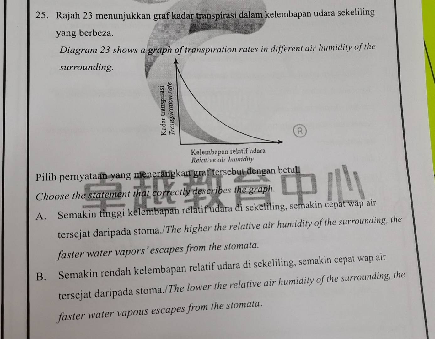 Rajah 23 menunjukkan graf kadar transpirasi dalam kelembapan udara sekeliling
yang berbeza.
Diagram 23 shows a graph of transpiration rates in different air humidity of the
surrounding.
R
Pilih pernyataan yang menerangkan graftersebut dengan betul.
Choose the statement that correctly describes the graph.
A. Semakin tinggi kelembapan relatif udara di sekeliling, semakin cepat wap air
tersejat daripada stoma./The higher the relative air humidity of the surrounding, the
faster water vapors’ escapes from the stomata.
B. Semakin rendah kelembapan relatif udara di sekeliling, semakin cepat wap air
tersejat daripada stoma./The lower the relative air humidity of the surrounding, the
faster water vapous escapes from the stomata.