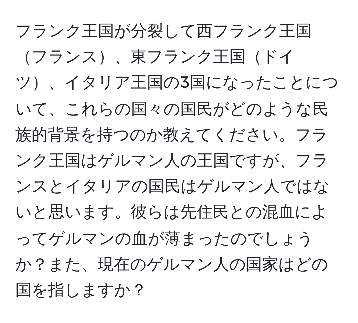 フランク王国が分裂して西フランク王国フランス、東フランク王国ドイツ、イタリア王国の3国になったことについて、これらの国々の国民がどのような民族的背景を持つのか教えてください。フランク王国はゲルマン人の王国ですが、フランスとイタリアの国民はゲルマン人ではないと思います。彼らは先住民との混血によってゲルマンの血が薄まったのでしょうか？また、現在のゲルマン人の国家はどの国を指しますか？
