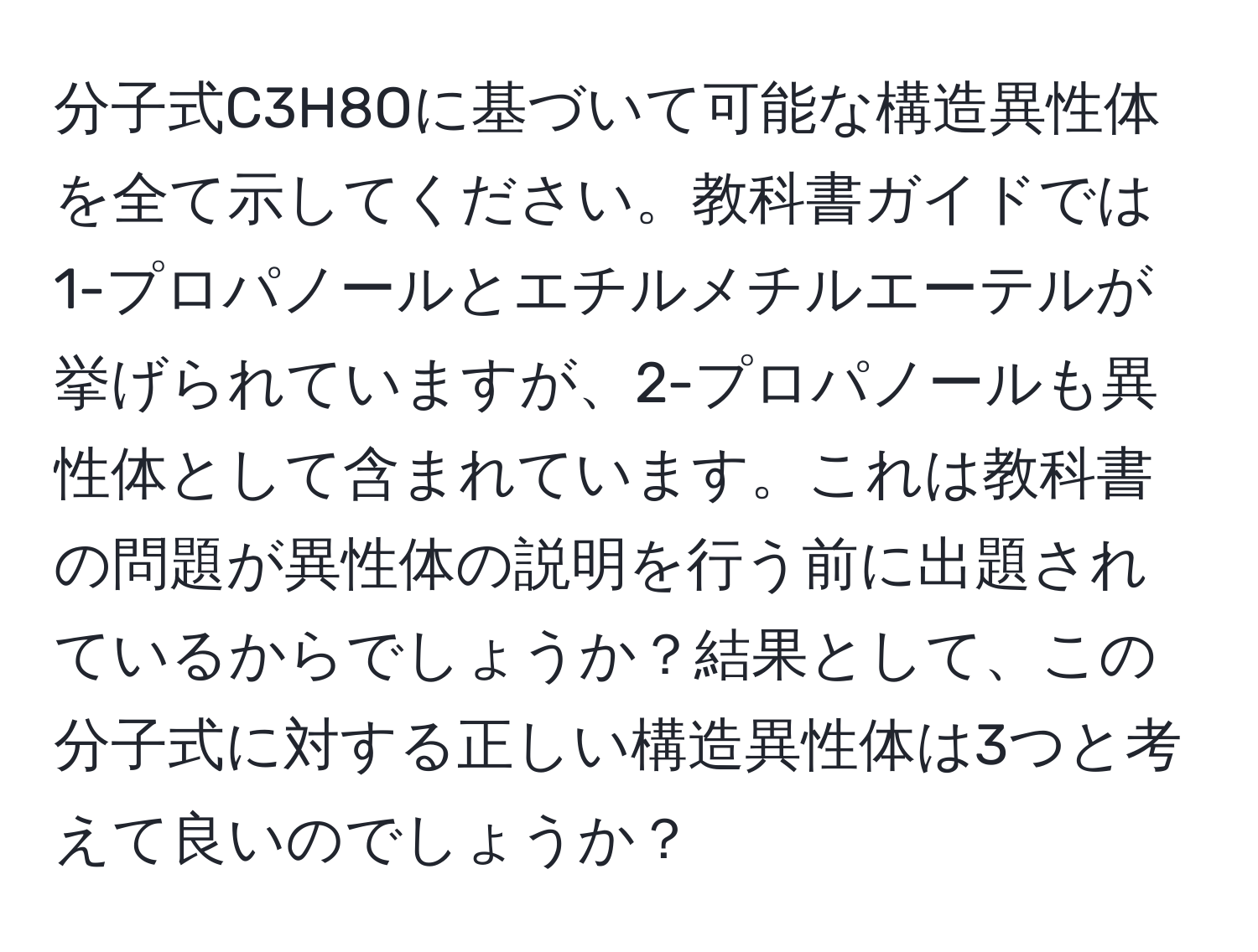 分子式C3H8Oに基づいて可能な構造異性体を全て示してください。教科書ガイドでは1-プロパノールとエチルメチルエーテルが挙げられていますが、2-プロパノールも異性体として含まれています。これは教科書の問題が異性体の説明を行う前に出題されているからでしょうか？結果として、この分子式に対する正しい構造異性体は3つと考えて良いのでしょうか？