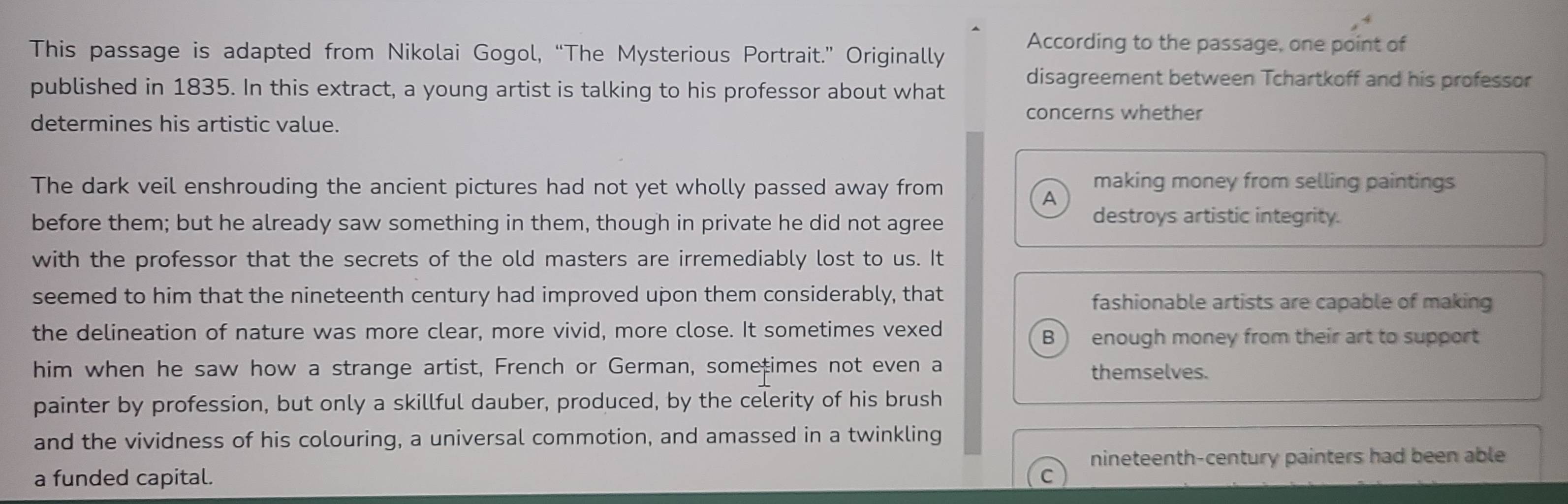 This passage is adapted from Nikolai Gogol, “The Mysterious Portrait.” Originally
According to the passage, one point of
published in 1835. In this extract, a young artist is talking to his professor about what
disagreement between Tchartkoff and his professor
concerns whether
determines his artistic value.
The dark veil enshrouding the ancient pictures had not yet wholly passed away from
making money from selling paintings
A
before them; but he already saw something in them, though in private he did not agree
destroys artistic integrity.
with the professor that the secrets of the old masters are irremediably lost to us. It
seemed to him that the nineteenth century had improved upon them considerably, that fashionable artists are capable of making
the delineation of nature was more clear, more vivid, more close. It sometimes vexed
B enough money from their art to support
him when he saw how a strange artist, French or German, sometimes not even a themselves.
painter by profession, but only a skillful dauber, produced, by the celerity of his brush
and the vividness of his colouring, a universal commotion, and amassed in a twinkling
nineteenth-century painters had been able
a funded capital.
C