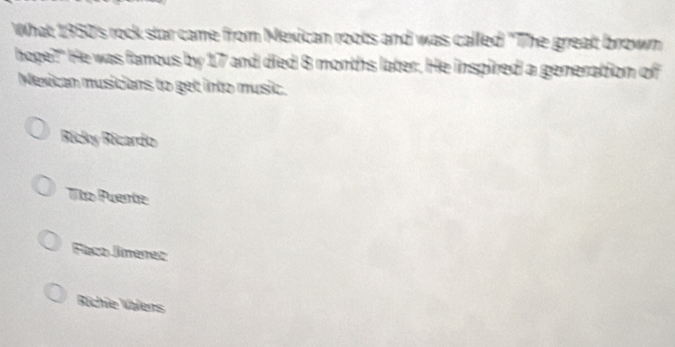 What 1950's rock star came from Mexican roots and was called "The great brown
hope?" He was famous by 17 and died 8 months later. He inspired a generation of
Mexican musicians to get into music.
Ricky Ricardo
Tto Puente
Faco Jimenez
Richie Valens