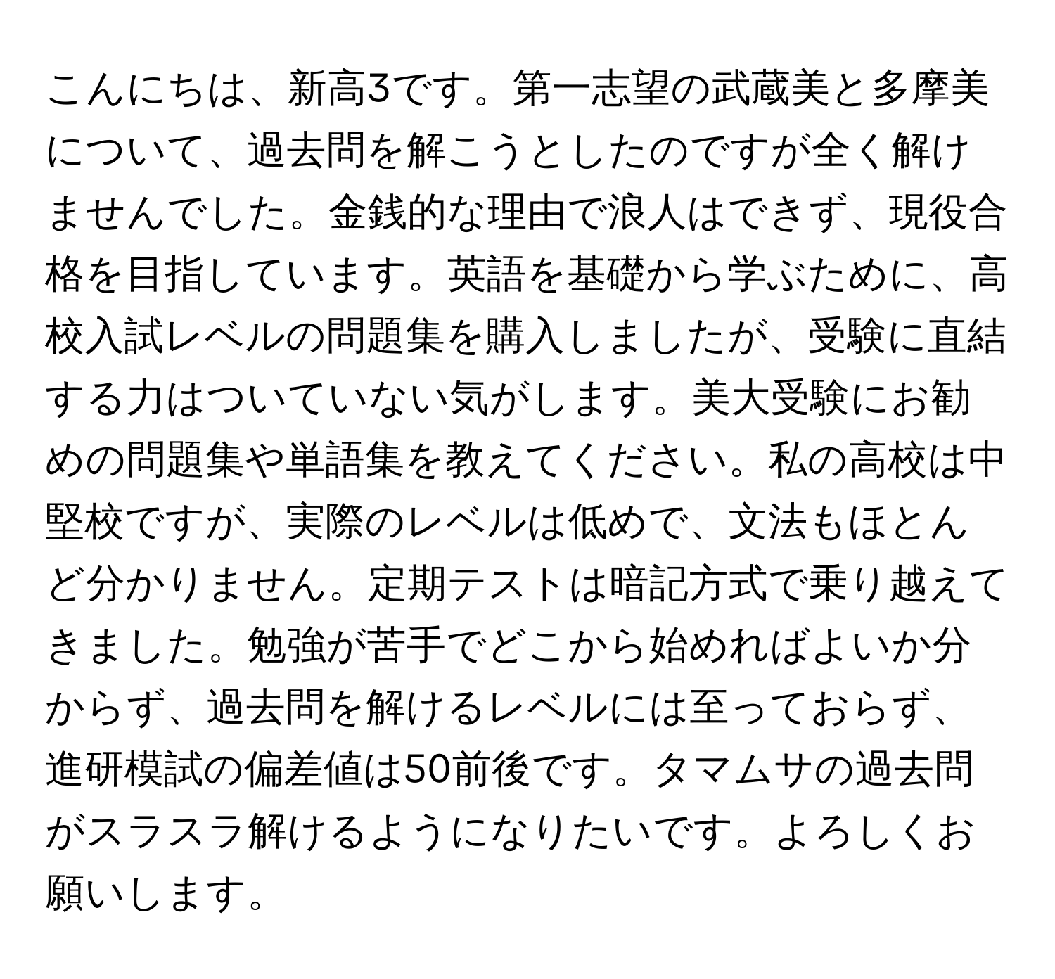 こんにちは、新高3です。第一志望の武蔵美と多摩美について、過去問を解こうとしたのですが全く解けませんでした。金銭的な理由で浪人はできず、現役合格を目指しています。英語を基礎から学ぶために、高校入試レベルの問題集を購入しましたが、受験に直結する力はついていない気がします。美大受験にお勧めの問題集や単語集を教えてください。私の高校は中堅校ですが、実際のレベルは低めで、文法もほとんど分かりません。定期テストは暗記方式で乗り越えてきました。勉強が苦手でどこから始めればよいか分からず、過去問を解けるレベルには至っておらず、進研模試の偏差値は50前後です。タマムサの過去問がスラスラ解けるようになりたいです。よろしくお願いします。