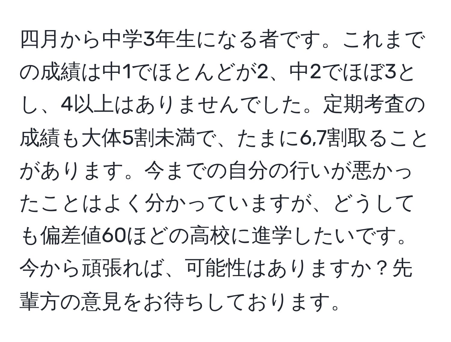 四月から中学3年生になる者です。これまでの成績は中1でほとんどが2、中2でほぼ3とし、4以上はありませんでした。定期考査の成績も大体5割未満で、たまに6,7割取ることがあります。今までの自分の行いが悪かったことはよく分かっていますが、どうしても偏差値60ほどの高校に進学したいです。今から頑張れば、可能性はありますか？先輩方の意見をお待ちしております。