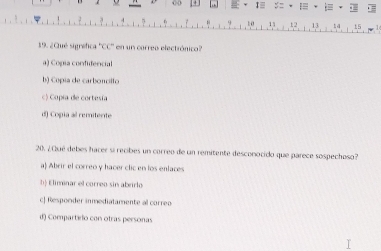 CD + I≡ : = = .
1 0 1 2 13 tā 15
19. ¿Qué sigréfica ''CC'' en un correo electrónico?
9) Cópia confidencial
b) Copía de carboncilto
c) Copía de cortesía
d) Copia al remitente
20. ¿Qué debes hacer si recibes un correo de un remitente desconocido que parece sospechoso?
a) Abrir el correo y hacer clic en los enlaces
b Eliminar el correo sin abrirlo
c] Responder inmediatamente al correo
d) Compartírio con otras personas