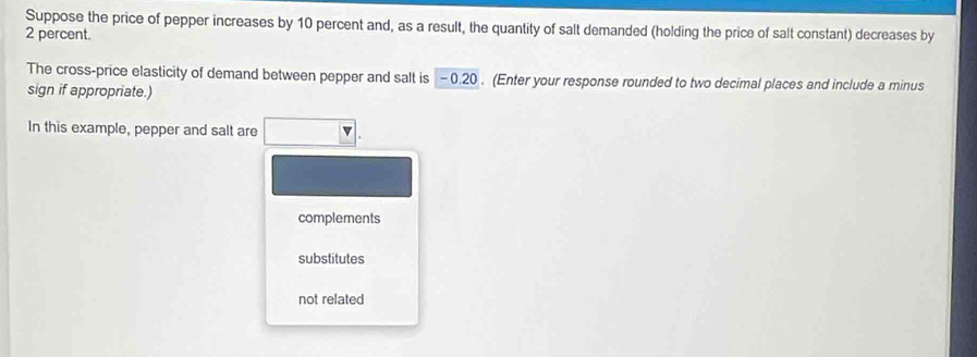 Suppose the price of pepper increases by 10 percent and, as a result, the quantity of salt demanded (holding the price of salt constant) decreases by
2 percent.
The cross-price elasticity of demand between pepper and salt is - 0.20. (Enter your response rounded to two decimal places and include a minus
sign if appropriate.)
In this example, pepper and salt are
complements
substitutes
not related