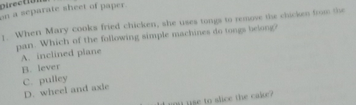 Direction
on a separate sheet of paper.
1. When Mary cooks fried chicken, she uses tongs to remove the chicken from the
pan. Which of the following simple machines do tongs belong?
A. inclined plane
B. lever
C. pulley
D. wheel and axle
I ou use to slice the cake?