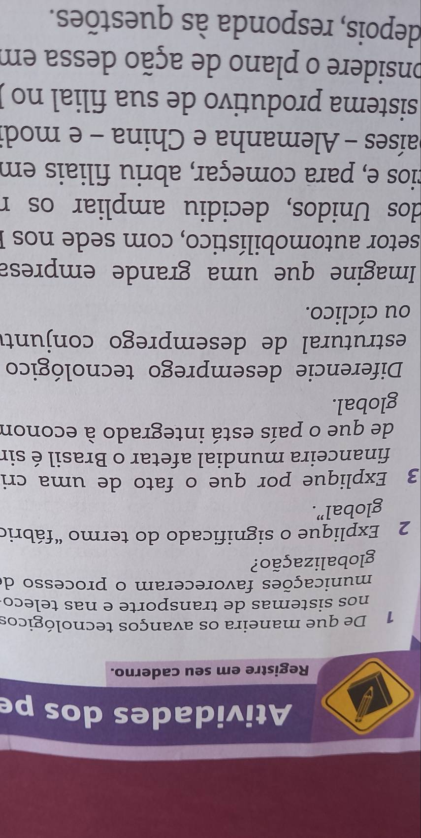 Atividades dos pe 
Registre em seu caderno. 
1 De que maneira os avanços tecnológicos 
nos sistemas de transporte e nas teleco 
municações favoreceram o processo de 
globalização? 
2 Explique o significado do termo “fábrio 
global”. 
3 Explique por que o fato de uma cri 
financeira mundial afetar o Brasil é sir 
de que o país está integrado à econom 
global. 
Diferencie desemprego tecnológico 
estrutural de desemprego conjunté 
ou cíclico. 
Imagine que uma grande empresa 
setor automobilístico, com sede nos I 
dos Unidos, decidiu ampliar os r 
cios e, para começar, abriu filiais em 
países - Alemanha e China - e modi 
sistema produtivo de sua filial no ) 
onsidere o plano de ação dessa em 
depois, responda às questões.