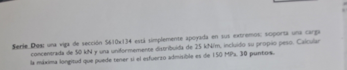 Serie Dos; una viga de sección S610x134 está simplemente apoyada en sus extremos; scporta una carga 
concentrada de 50 kN y una uniformemente distribuida de 25 kN/m, incluido su propio peso. Calcular 
la máxima longitud que puede tener si el esfuerzo admisible es de 150 MPa. 30 puntos.