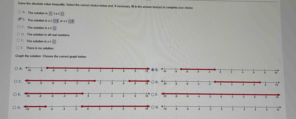 Solve the absolute value inequality. Select the correct choice below and, if necessary, fill in the answer box(es) to complete your choice.
A. The solution is □ ≤ x≤ □
B. The solution is x≥ -1 or x≤ -7
C. The solution is x≤ □
D. The solution is all real numbers.
E. The solution is x≥slant □
F. There is no solution.
Graph the solution. Choose the correct graph below.