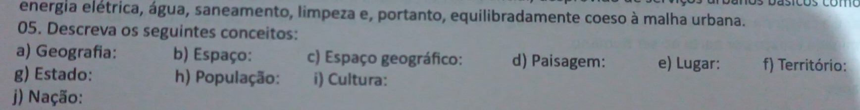 energia elétrica, água, saneamento, limpeza e, portanto, equilibradamente coeso à malha urbana. 
05. Descreva os seguintes conceitos: 
a) Geografia: b) Espaço: c) Espaço geográfico: d) Paisagem: e) Lugar: f) Território: 
g) Estado: h) População: i) Cultura: 
) Nação: