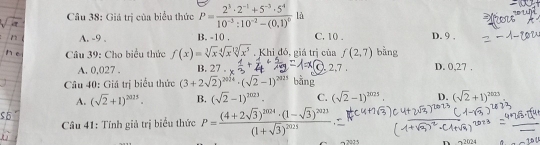 Giá trị của biểu thức P=frac 2^3· 2^(-1)+5^(-3)· 5^410^(-3):10^(-2)-(0,1)^0 là
A. -9. B. -10. C. 10. D. 9 ,
Câu 39: Cho biểu thức f(x)=sqrt[3](x)sqrt[4](x^(12))sqrt[12](x^5) , Khi đó, giá trị của f(2,7) bằng
A. 0,027. B. 27 C. 2.7. D. 0,27.
Câu 40: Giá trị biểu thức (3+2sqrt(2))^2024· (sqrt(2)-1)^2025 bằng
A. (sqrt(2)+1)^2025. B. (sqrt(2)-1)^2023. C. (sqrt(2)-1)^2021. D. (sqrt(2)+1)^2025
Câu 41: Tính giả trị biểu thức P=frac (4+2sqrt(3))^2024· (1-sqrt(3))^2021(1+sqrt(3))^2025
2025