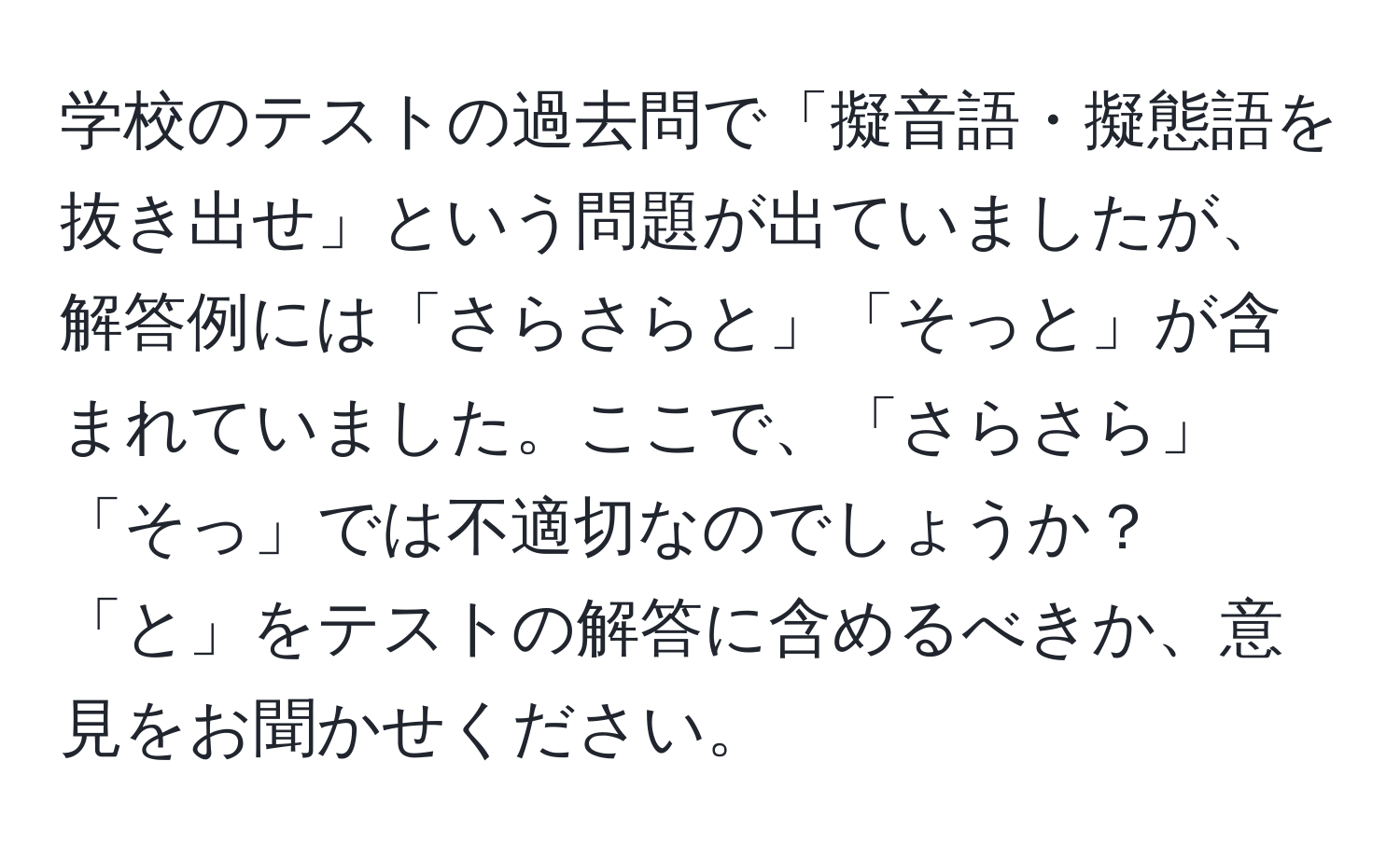 学校のテストの過去問で「擬音語・擬態語を抜き出せ」という問題が出ていましたが、解答例には「さらさらと」「そっと」が含まれていました。ここで、「さらさら」「そっ」では不適切なのでしょうか？「と」をテストの解答に含めるべきか、意見をお聞かせください。