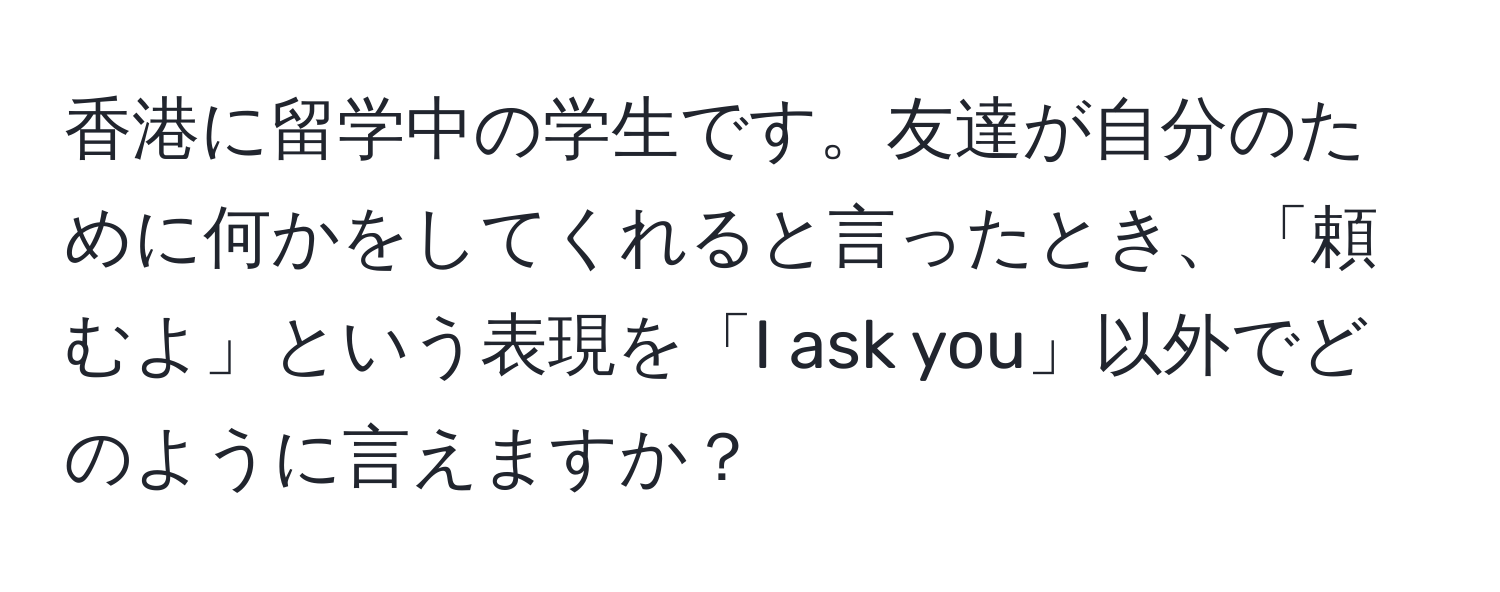 香港に留学中の学生です。友達が自分のために何かをしてくれると言ったとき、「頼むよ」という表現を「I ask you」以外でどのように言えますか？