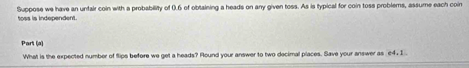 Suppose we have an unfair coin with a probability of (. 6 of obtaining a heads on any given toss. As is typical for coin toss problems, assume each coin 
toss is independent. 
Part (a) 
What is the expected number of flips before we get a heads? Round your answer to two decimal places. Save your answer as £4. 1.