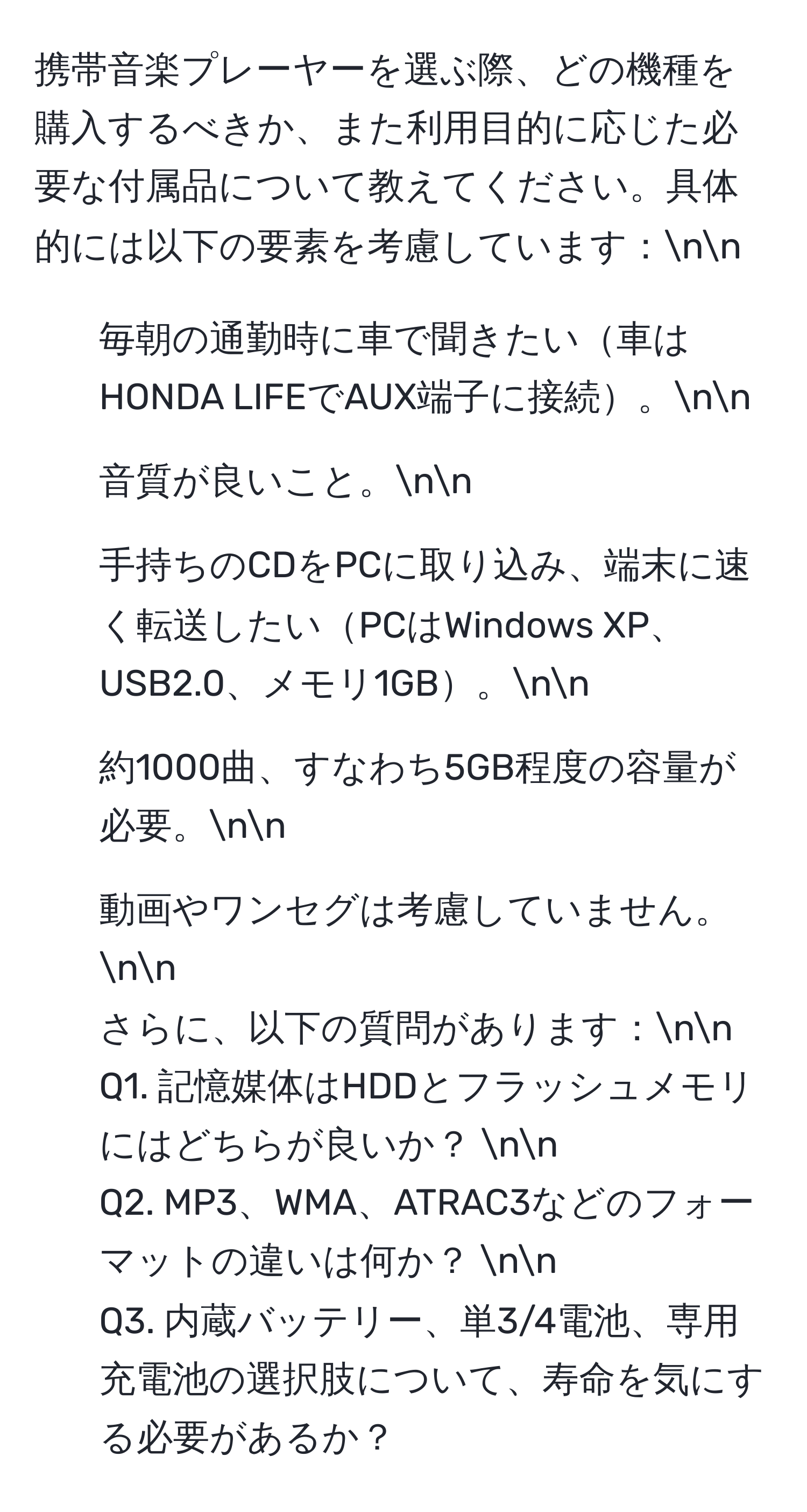 携帯音楽プレーヤーを選ぶ際、どの機種を購入するべきか、また利用目的に応じた必要な付属品について教えてください。具体的には以下の要素を考慮しています：nn
1. 毎朝の通勤時に車で聞きたい車はHONDA LIFEでAUX端子に接続。nn
2. 音質が良いこと。nn
3. 手持ちのCDをPCに取り込み、端末に速く転送したいPCはWindows XP、USB2.0、メモリ1GB。nn
4. 約1000曲、すなわち5GB程度の容量が必要。nn
5. 動画やワンセグは考慮していません。nn
さらに、以下の質問があります：nn
Q1. 記憶媒体はHDDとフラッシュメモリにはどちらが良いか？ nn
Q2. MP3、WMA、ATRAC3などのフォーマットの違いは何か？ nn
Q3. 内蔵バッテリー、単3/4電池、専用充電池の選択肢について、寿命を気にする必要があるか？