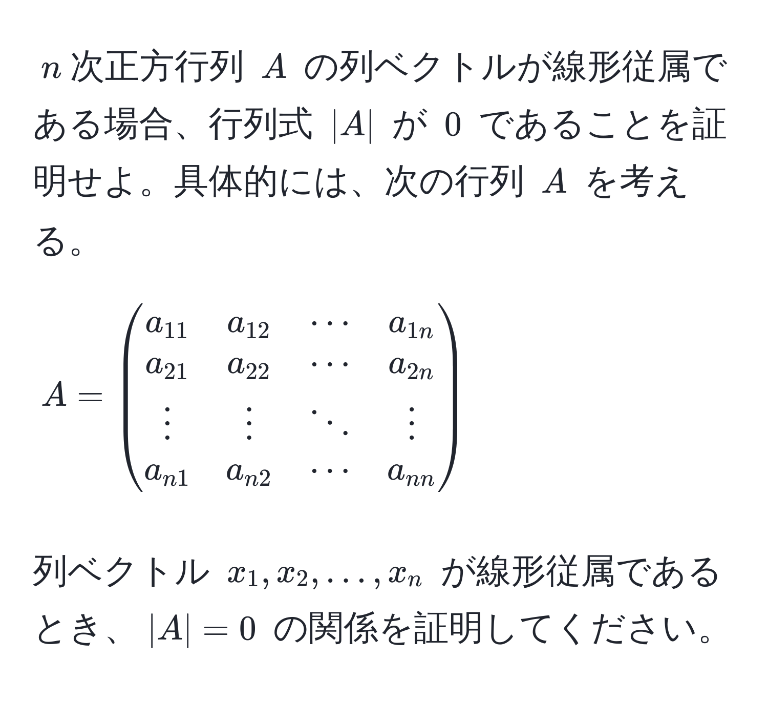 $n$次正方行列 $A$ の列ベクトルが線形従属である場合、行列式 $|A|$ が $0$ であることを証明せよ。具体的には、次の行列 $A$ を考える。[
A = beginpmatrix
a_11 & a_12 & ·s & a_1n 
a_21 & a_22 & ·s & a_2n 
vdots & vdots & ddots & vdots 
a_n1 & a_n2 & ·s & a_nn
endpmatrix
]列ベクトル $x_1, x_2, ..., x_n$ が線形従属であるとき、$|A| = 0$ の関係を証明してください。