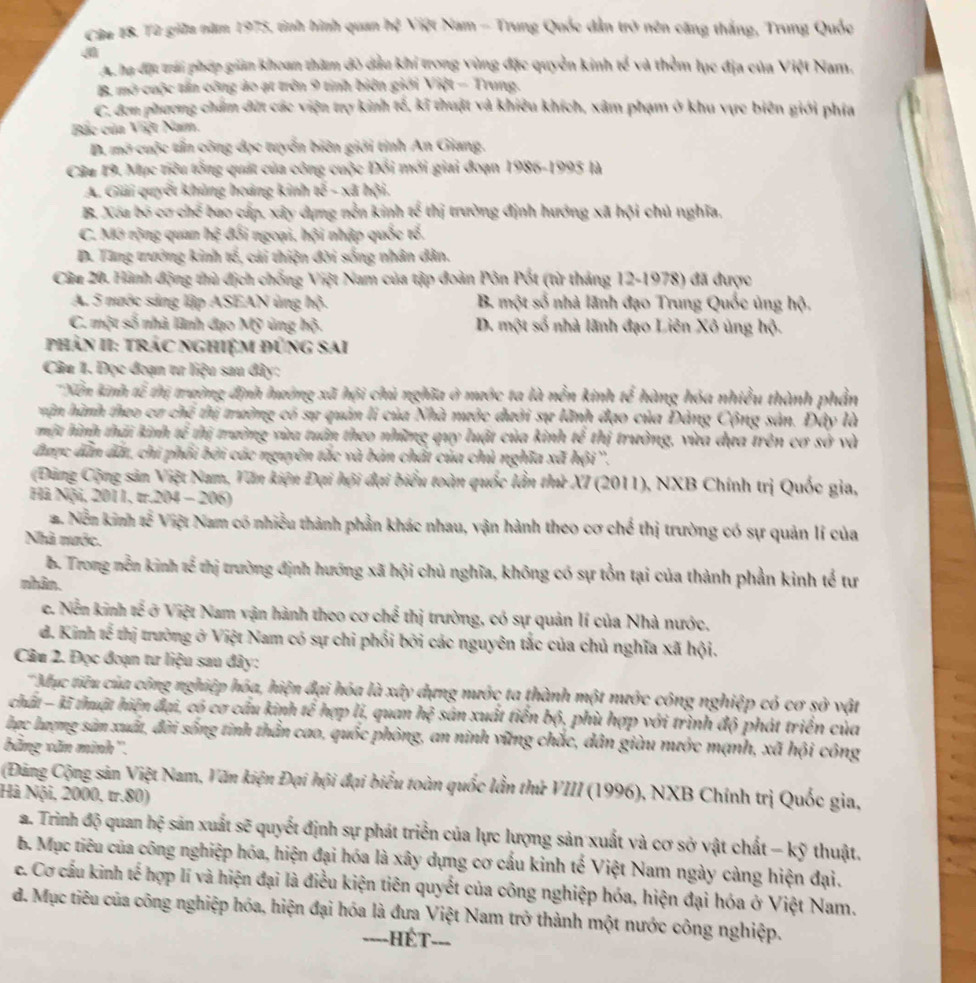 Từ giữa năm 1975, tinh hình quan hệ Việt Nam - Trung Quốc dẫn trở nên căng thắng, Trung Quốc
Ac ha đựt trái phép giản khoan thăm đò dầu khi trong vùng đặc quyền kinh tế và thêm lục địa của Việt Nam.
B mở cuộc tấn công ảo ạt trên 9 tính biên giới Việt - Trung.
C. đơn phương chẩm dứt các viện trợ kinh tế, kĩ thuật và khiêu khích, xâm phạm ở khu vực biên giới phía
Bắc của Việt Nam.
D. mờ cuộc tấn công dục tuyển biên giới tỉnh An Giang.
Câu 19. Mục tiêu tổng quát của công cuộc Đổi mới giai đoạn 1986-1995 là
A. Giải quyết khủng hoàng kinh a^2-x là hội.
B. Xóa bó cơ chế bao cấp, xây dựng nễn kinh tế thị trường định hướng xã hội chủ nghĩa,
C. Mở rộng quan hệ đối ngoại, hội nhập quốc tổ,
D. Tang trưởng kinh tế, cái thiện đời sống nhân dân.
Câu 20. Hành động thủ địch chống Việt Nam của tập đoàn Pôn Pốt (từ tháng 12-1978) đã được
A. 5 nước sảng lập ASEAN ủng hộ. B. một số nhà lãnh đạo Trung Quốc ủng hộ.
C. một số nhà lãnh đạo Mỹ ủng hộ. D. một số nhà lãnh đạo Liên Xô ủng hộ.
phản II: trác nghiệm đũng sai
Câu 1. Đọc đoạn tư liệu sau đây:
Xền kinh tế thị trường định hướng xã hội chủ nghĩa ở mước ta là nễn kinh tế hàng hóa nhiều thành phần
hận hành theo cơ chế thị trường có sự quản li của Nhà mước đưới sự lãnh đạo của Đảng Cộng sân. Đây là
một hình thải kinh 90°. thị trường vùa tuân theo những quy luật của kinh thị trưởng, vừa đựa trên cơ sở và
được dẫn đất, chi phối bởi các nguyên tắc và bản chất của chủ nghĩa xã hội ''.
Đùng Cộng sản Việt Nam, Văn kiện Đại hội đại biểu toàn quốc lần thứ XI (2011), NXB Chính trị Quốc gia,
Hà Nội, 2011, tr.204 - 206)
2. Nền kinh tế Việt Nam có nhiều thành phần khác nhau, vận hành theo cơ chế thị trường có sự quản lí của
Nhà nước.
B. Trong nền kinh tế thị trường định hướng xã hội chủ nghĩa, không có sự tồn tại của thành phần kinh tế tư
nhân.
e. Nền kinh tế ở Việt Nam vận hành theo cơ chế thị trường, có sự quản lí của Nhà nước,
d. Kinh tế thị trường ở Việt Nam có sự chi phối bởi các nguyên tắc của chủ nghĩa xã hội.
Câu 2. Đọc đoạn tư liệu sau đây:
'Mục tiêu của công nghiệp hóa, hiện đại hóa là xây dựng mước ta thành một mước công nghiệp có cơ sở vật
chất - kĩ thuật hiện đại, có cơ cầu kinh tế hợp lí, quan hệ sân xuất tiến bộ, phù hợp với trình độ phát triển của
lợc lượng sản xuất, đời sống tinh thằn cao, quốc phòng, an ninh vững chắc, dân giàu mước mạnh, xã hội công
băng văn minh''.
(Đăng Cộng sản Việt Nam, Văn kiện Đại hội đại biểu toàn quốc lần thứ VIII (1996), NXB Chính trị Quốc gia,
Hà Nội, 2000, tr.80)
a. Trinh độ quan hệ sản xuất sẽ quyết định sự phát triển của lực lượng sản xuất và cơ sở vật chất - kỹ thuật.
b. Mục tiêu của công nghiệp hóa, hiện đại hóa là xây dựng cơ cấu kinh tế Việt Nam ngày càng hiện đại,
e. Cơ cầu kinh tế hợp lí và hiện đại là điều kiện tiên quyết của công nghiệp hóa, hiện đại hóa ở Việt Nam.
d. Mục tiêu của công nghiệp hóa, hiện đại hóa là đưa Việt Nam trở thành một nước công nghiệp.
=---HÉT---