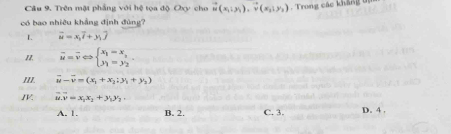 Trên mặt phẳng với hệ tọa độ Oxy cho vector u(x_1;y_1), vector v(x_2;y_3). Trong các khảng tị
có bao nhiêu khẳng định đủng?
1. vector u=x_1vector i+y_1vector j
II. overline u=overline vLeftrightarrow beginarrayl x_1=x_2 y_1=y_2endarray.. 
III. vector u-vector v=(x_1+x_2;y_1+y_2)
IV. vector u.vector v=x_1x_2+y_1y_2.
A. 1. B. 2. C. 3.
D. 4.