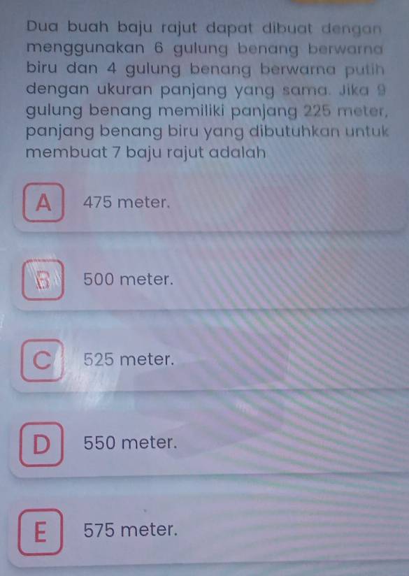 Dua buah baju rajut dapat dibuat dengan
menggunakan 6 gulung benang berwarn
biru dan 4 gulung benang berwarna putih 
dengan ukuran panjang yang sama. Jika 9
gulung benang memiliki panjang 225 meter,
panjang benang biru yang dibutuhkan untuk 
membuat 7 baju rajut adalah
A 475 meter.
B 500 meter.
C 525 meter.
D 550 meter.
E 575 meter.