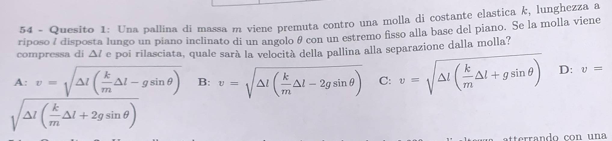 Quesito 1: Una pallina di massa m viene premuta contro una molla di costante elastica k, lunghezza a
riposo I disposta lungo un piano inclinato di un angolo θ con un estremo fisso alla base del piano. Se la molla viene
compressa di △ l e poi rilasciata, quale sarà la velocità della pallina alla separazione dalla molla?
A: v=sqrt(△ l(frac k)m△ l-gsin θ ) B: v=sqrt(△ l(frac k)m△ l-2gsin θ ) C: v=sqrt(△ l(frac k)m△ l+gsin θ ) D: v=
sqrt(△ l(frac k)m△ l+2gsin θ )
tterrando con una