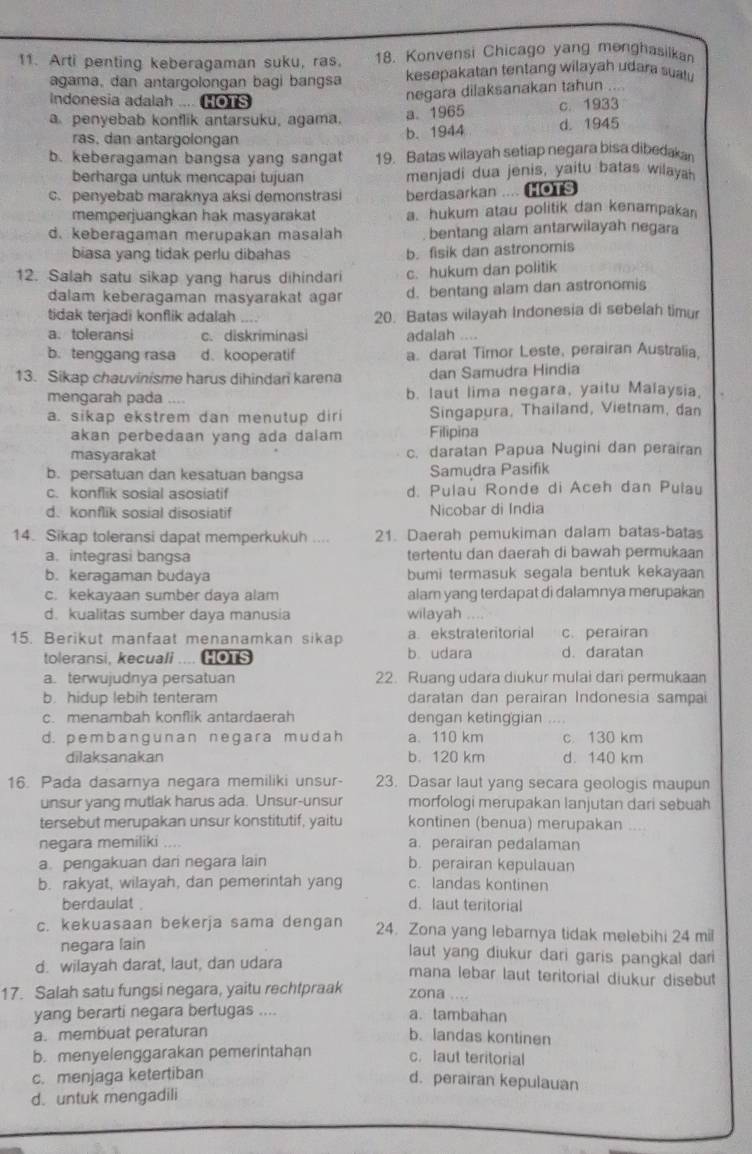 Arti penting keberagaman suku, ras. 18. Konvensi Chicago yang menghasilkan
agama, dan antargolongan bagi bangsa kesepakatan tentang wilayah udara suat .
Indonesia adalah .... Co1s
negara dilaksanakan tahun ....
a.1965
a penyebab konflik antarsuku, agama. c. 1933
ras. dan antargolongan
b. 1944 d. 1945
b. keberagaman bangsa yang sangat 19. Batas wilayah setiap negara bisa dibedakan
berharga untuk mencapai tujuan menjadi dua jenis, yaitu batas wilaya
c.penyebab maraknya aksi demonstrasi berdasarkan .... HOTS
memperjuangkan hak masyarakat a. hukum atau politik dan kenampakan
d. keberagaman merupakan masalah bentang alam antarwilayah negara
biasa yang tidak perlu dibahas b. fisik dan astronomis
12. Salah satu sikap yang harus dihindari c. hukum dan politik
dalam keberagaman masyarakat agar d. bentang alam dan astronomis
tidak terjadi konflik adalah 20. Batas wilayah Indonesia di sebelah timur

a. toleransi c. diskriminasi adalah ....
b. tenggang rasa d.kooperatif a. darat Timor Leste, perairan Australia,
13. Sikap chauvinisme harus dihindari karena dan Samudra Hindia
mengarah pada b. laut lima negara, yaitu Malaysia,
a. sikap ekstrem dan menutup diri Singapura, Thailand, Vietnam, dan
akan perbedaan yang ada dalam Filipina
masyarakat c. daratan Papua Nugini dan perairan
b. persatuan dan kesatuan bangsa Samudra Pasifik
c. konflik sosial asosiatif d. Pulau Ronde di Aceh dan Pulau
d. konflik sosial disosiatif Nicobar di India
14. Sikap toleransi dapat memperkukuh .... 21. Daerah pemukiman dalam batas-batas
a. integrasi bangsa tertentu dan daerah di bawah permukaan
b. keragaman budaya bumi termasuk segala bentuk kekayaan
c. kekayaan sumber daya alam alam yang terdapat di dalamnya merupakan
d. kualitas sumber daya manusia wilayah
15. Berikut manfaat menanamkan sikap a ekstrateritorial c. perairan
toleransi, kecuali .... Ho1s b udara d. daratan
a. terwujudnya persatuan 22. Ruang udara diukur mulai dari permukaan
b. hidup lebih tenteram daratan dan perairan Indonesia sampai
c. menambah konflik antardaerah dengan ketinggian
d. pembangunan negara mudah a.110 km c 130 km
dilaksanakan b. 120 km d. 140 km
16. Pada dasarnya negara memiliki unsur- 23. Dasar laut yang secara geologis maupun
unsur yang mutlak harus ada. Unsur-unsur morfologi merupakan lanjutan dari sebuah
tersebut merupakan unsur konstitutif, yaitu kontinen (benua) merupakan     
negara memiliki .... a. perairan pedalaman
a pengakuan dari negara lain b. perairan kepulauan
b. rakyat, wilayah, dan pemerintah yang c. landas kontinen
berdaulat . d. laut teritorial
c. kekuasaan bekerja sama dengan 24. Zona yang lebarnya tidak melebihi 24 mil
negara lain laut yang diukur dari garis pangkal dari
d. wilayah darat, laut, dan udara
mana lebar laut teritorial diukur disebut
17. Salah satu fungsi negara, yaitu rechtpraak zona ....
yang berarti negara bertugas .... a. tambahan
a. membuat peraturan b. landas kontinen
b. menyelenggarakan pemerintahan c.laut teritorial
c. menjaga ketertiban
d. perairan kepulauan
d. untuk mengadili