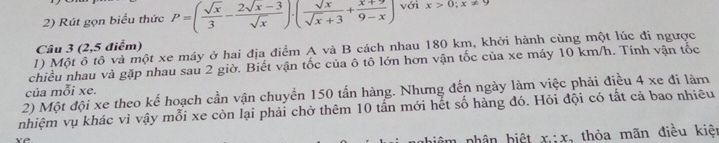 Rút gọn biểu thức P=( sqrt(x)/3 - (2sqrt(x)-3)/sqrt(x) )· ( sqrt(x)/sqrt(x)+3 + (x+9)/9-x ) với x>0;x!= 9
Câu 3 (2,5 điểm)
1) Một ô tô và một xe máy ở hai địa điểm A và B cách nhau 180 km, khởi hành cùng một lúc đi ngược
chiều nhau và gặp nhau sau 2 giờ. Biết vận tốc của ô tô lớn hơn vận tốc của xe máy 10 km/h. Tính vận tốc
của mỗi xe.
2) Một đội xe theo kể hoạch cần vận chuyển 150 tấn hàng. Nhưng đến ngày làm việc phải điều 4 xe đi làm
nhiệm vụ khác vì vậy mỗi xe còn lại phải chở thêm 10 tấn mới hết số hàng đó. Hỏi đội có tắt cả bao nhiều
nhân biệt x:x , thỏa mãn điều kiện