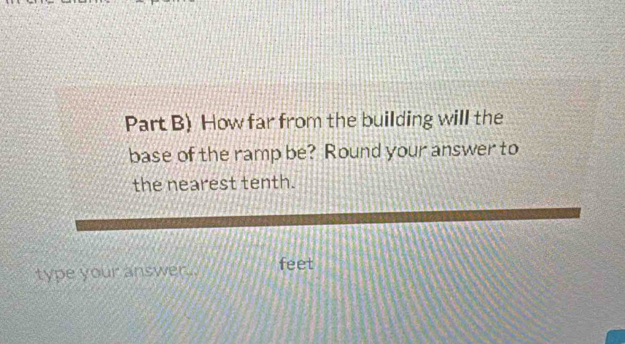 Part B) How far from the building will the 
base of the ramp be? Round your answer to 
the nearest tenth. 
type your answer...
feet