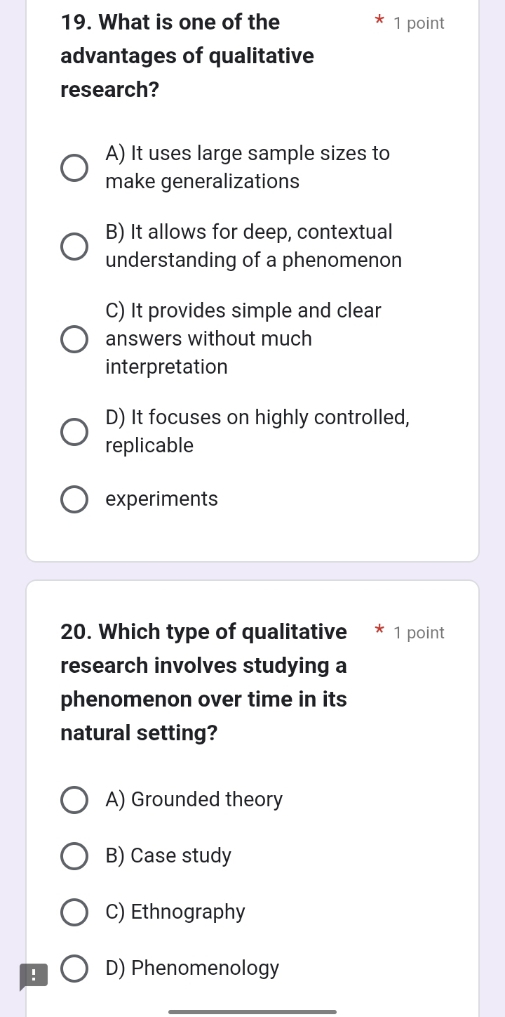 What is one of the 1 point
advantages of qualitative
research?
A) It uses large sample sizes to
make generalizations
B) It allows for deep, contextual
understanding of a phenomenon
C) It provides simple and clear
answers without much
interpretation
D) It focuses on highly controlled,
replicable
experiments
20. Which type of qualitative * 1 point
research involves studying a
phenomenon over time in its
natural setting?
A) Grounded theory
B) Case study
C) Ethnography
! D) Phenomenology
_