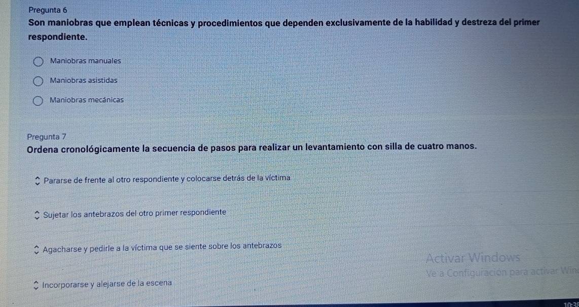 Pregunta 6
Son maniobras que emplean técnicas y procedimientos que dependen exclusivamente de la habilidad y destreza del primer
respondiente.
Maniobras manuales
Maniobras asistidas
Maniobras mecánicas
Pregunta 7
Ordena cronológicamente la secuencia de pasos para realizar un levantamiento con silla de cuatro manos.
Pararse de frente al otro respondiente y colocarse detrás de la víctima
Sujetar los antebrazos del otro primer respondiente
Agacharse y pedirle a la víctima que se siente sobre los antebrazos
Activar Windows
Incorporarse y alejarse de la escena Ve a Configuración para activar Win
10-2