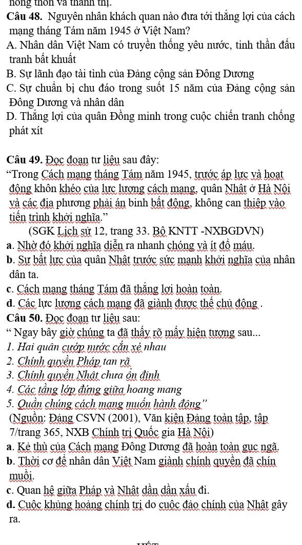 nong thôn và thanh th
Câu 48. Nguyên nhân khách quan nào đưa tới thắng lợi của cách
mạng tháng Tám năm 1945 ở Việt Nam?
A. Nhân dân Việt Nam có truyền thống yêu nước, tinh thần đấu
tranh bất khuất
B. Sự lãnh đạo tài tình của Đảng cộng sản Đông Dương
C. Sự chuẩn bị chu đáo trong suốt 15 năm của Đảng cộng sản
Đông Dương và nhân dân
D. Thắng lợi của quân Đồng minh trong cuộc chiến tranh chống
phát xít
Câu 49. Đọc đoạn tư liệu sau đây:
“Trong Cách mạng tháng Tám năm 1945, trước áp lực và hoạt
động khôn khéo của lực lương cách mạng, quân Nhật ở Hà Nội
và các địa phương phải án binh bất động, không can thiệp vào
tiến trình khởi nghĩa.”
(SGK Lịch sử 12, trang 33. Bộ KNTT -NXBGDVN)
a. Nhờ đó khởi nghĩa diễn ra nhanh chóng và ít đồ máu.
b. Sự bất lực của quân Nhật trước sức mạnh khởi nghĩa của nhân
dân ta.
c. Cách mạng tháng Tám đã thắng lợi hoàn toàn.
d. Các lực lượng cách mạng đã giành được thể chủ động .
Câu 50. Đọc đoạn tư liệu sau:
* Ngay bây giờ chúng ta đã thấy rõ mấy hiện tượng sau...
1. Hai quân cướp nước cắn xé nhau
2. Chính quyền Pháp tan rã
3. Chính quyền Nhật chưa ôn định
4. Các tầng lớp đứng giữa hoang mang
5. Quần chúng cách mạng muốn hành động''
(Nguồn: Đảng CSVN (2001), Văn kiện Đảng toàn tập, tập
7/trang 365, NXB Chính trị Quốc gia Hà Nội)
a. Kẻ thù của Cách mạng Đông Dương đã hoàn toàn gục ngã.
b. Thời cơ đề nhân dân Việt Nam giành chính quyền đã chín
muồi.
c. Quan hệ giữa Pháp và Nhật dần dần xấu đi.
d. Cuộc khủng hoảng chính trị do cuộc đảo chính của Nhật gây
ra.