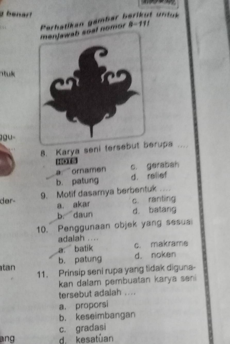 a benar!
. 
Perhatikan gämbar berikut un t u
eal nomor 8=111
n tuk 
ŋgu-
8. Karya seni tersebutrupa 
(14)((4)
a. `ornamen c. gerabah
b. patung d. relief
der- 9. Motif dasamya berbentuk ....
a. akar c. ranting
b. daun d. batang
10. Penggunaan objek yang sesua
adalah ....
a. batik c. makrame
b. patung
d. noken
tan
11. Prinsip seni rupa yang tidak diguna-
kan dalam pembuatan karya seni 
tersebut adalah ....
a. proporsi
b. keseimbangan
c. gradasi
ang d. kesatuan