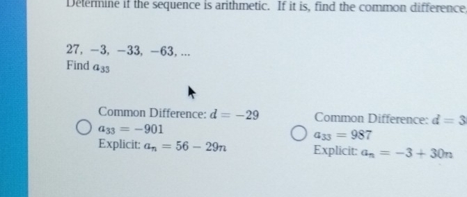 Determine if the sequence is arithmetic. If it is, find the common difference,
27, -3, -33, -63, ...
Find a_33
Common Difference: d=-29 Common Difference: d=3
a_33=-901
a_33=987
Explicit: a_n=56-29n Explicit: a_n=-3+30n