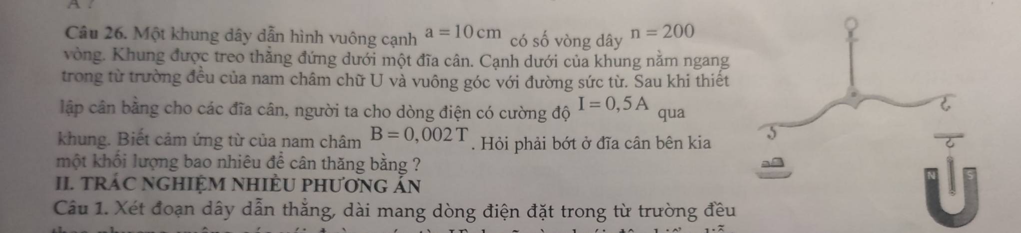 A . 
Câu 26. Một khung dây dẫn hình vuông cạnh a=10cm có số vòng dây n=200
vòng. Khung được treo thẳng đứng dưới một đĩa cân. Cạnh dưới của khung nằm ngang 
trong từ trường đều của nam châm chữ U và vuông góc với đường sức từ. Sau khi thiết 
lập cân bằng cho các đĩa cân, người ta cho dòng điện có cường độ I=0,5A qua 
khung. Biết cảm ứng từ của nam châm B=0,002T. Hỏi phải bớt ở đĩa cân bên kia 
một khối lượng bao nhiêu để cân thăng bằng ? 
II. TRÁC NGHIỆM NHIÈU PHƯơNG ÁN 
Câu 1. Xét đoạn dây dẫn thẳng, dài mang dòng điện đặt trong từ trường đều