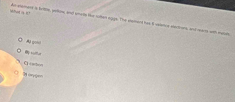 What is it?
An element is brittle, yellow, and smells like rotten eggs. The element has 6 valence electrons, and reacts with metals
A) gold
B) sulfur
C) carbon
D) oxygen