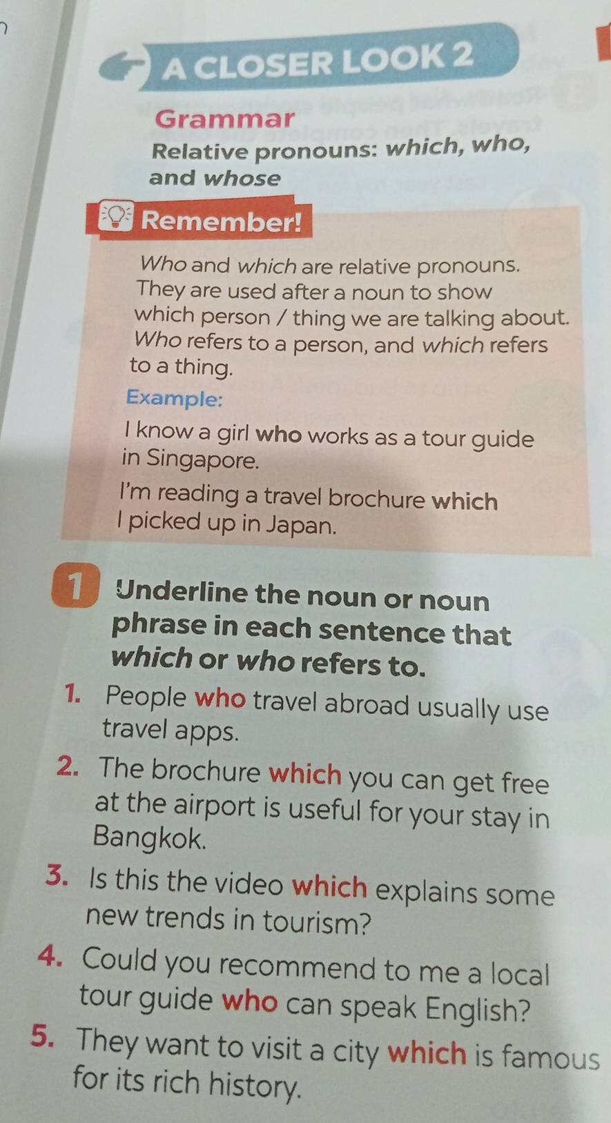 A CLOSER LOOK 2 
Grammar 
Relative pronouns: which, who, 
and whose 
Remember! 
Who and which are relative pronouns. 
They are used after a noun to show 
which person / thing we are talking about. 
Who refers to a person, and which refers 
to a thing. 
Example: 
I know a girl who works as a tour guide 
in Singapore. 
I'm reading a travel brochure which 
I picked up in Japan. 
Underline the noun or noun 
phrase in each sentence that 
which or who refers to. 
1. People who travel abroad usually use 
travel apps. 
2. The brochure which you can get free 
at the airport is useful for your stay in 
Bangkok. 
3. Is this the video which explains some 
new trends in tourism? 
4. Could you recommend to me a local 
tour guide who can speak English? 
5. They want to visit a city which is famous 
for its rich history.