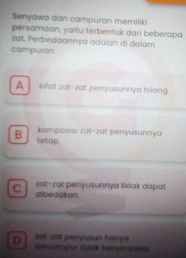 Senyawa dan campuran memiliki
persamaan, yaitu terbentuk dari beberapa
zat. Perbedaannya adalah di dalam
campuran
A sifat zat-zat penyusunnya hilang.
komposisi zat-zat penyusunnya
B tetap.
C zat-zat penyusunnya tidak dapat
dibedakan.
D zat-zat penyusun hanya
bercampur tidak bersenyawa.