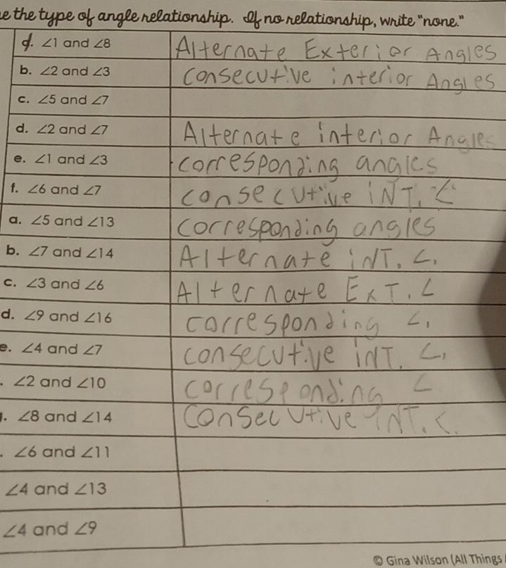 the type of angle relationship. If no relationship, write “none.” 
g. ∠ 1 and ∠ 8
b. ∠ 2 and ∠ 3
C. ∠ 5 and ∠ 7
d. ∠ 2 and ∠ 7
e. ∠ 1 and ∠ 3
f. ∠ 6 and ∠ 7
a. ∠ 5 and ∠ 13
b. ∠ 7 and ∠ 14
C. ∠ 3 and ∠ 6
d. ∠ 9 and ∠ 16
e. ∠ 4 and ∠ 7
∠ 2 and ∠ 10. ∠ 8 and ∠ 14
∠ 6 and ∠ 11
∠ 4 and ∠ 13
∠ 4 and ∠ 9
Gina Wilson (All Things
