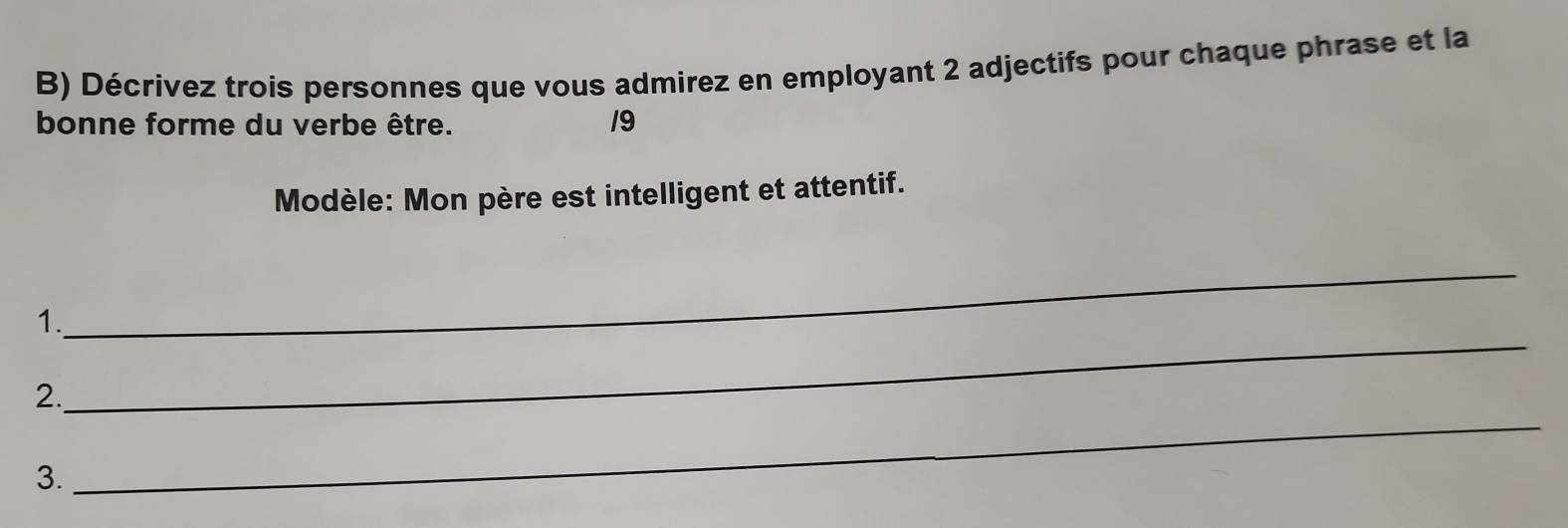 Décrivez trois personnes que vous admirez en employant 2 adjectifs pour chaque phrase et la 
bonne forme du verbe être. 19 
Modèle: Mon père est intelligent et attentif. 
_ 
_ 
1. 
2. 
3. 
_