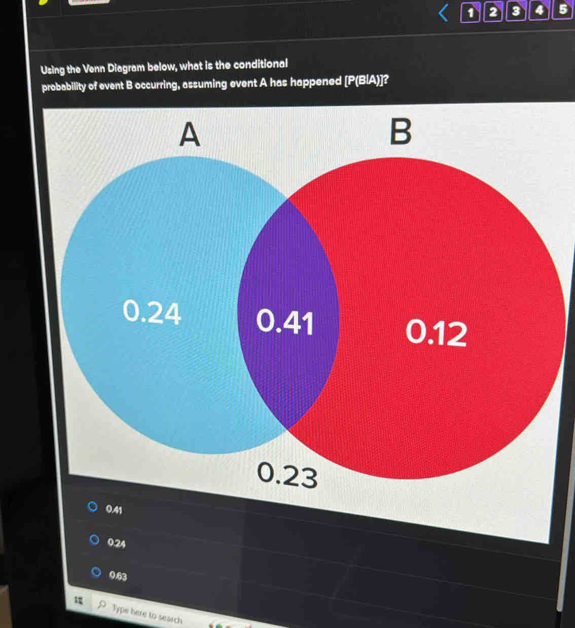 1 2 3 4 5
Using the Venn Diagram below, what is the conditional
probability of event B occurring, assuming event A has happened [ P(BIA)]?
0.24
0.63
Type here to search