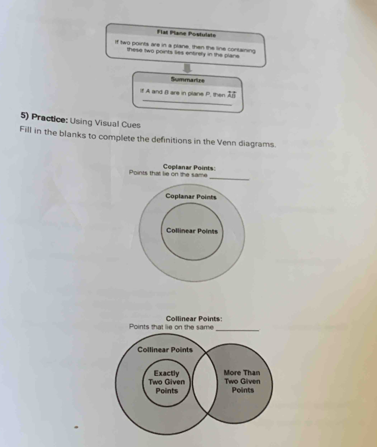 Flat Plane Postulate 
If two points are in a plane, then the line containing 
these two points lies entirely in the plane 
Summarize 
_ 
If A and B are in plane P, then overleftrightarrow AB
5) Practice: Using Visual Cues 
Fill in the blanks to complete the definitions in the Venn diagrams. 
Coplanar Points 
_ 
Points that lie on the same 
Coplanar Points 
Collinear Points