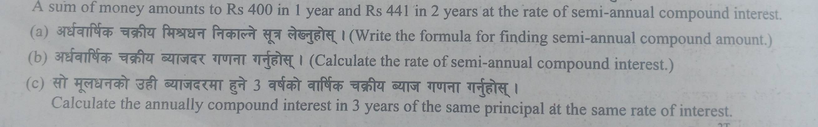 A sum of money amounts to Rs 400 in 1 year and Rs 441 in 2 years at the rate of semi-annual compound interest. 
(a) अर्धवार्षिक चक्रीय मिश्रधन निकाल्ने सूत्र लेब्नुहोस् I (Write the formula for finding semi-annual compound amount.) 
(b) अरधवार्षिक चक्रीय ब्याजदर गणना गर्नुहोस् । (Calculate the rate of semi-annual compound interest.) 
(c) सो मूलधनको उही ब्याजदरमा हुने 3 वर्षको वार्षिक चक्रीय ब्याज गणना गर्नुहोस् । 
Calculate the annually compound interest in 3 years of the same principal at the same rate of interest.