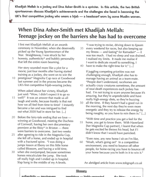 Khadijah Mellah is a jockey and Dina Asher-Smith is a sprinter. In this article, the two British
sportswomen discuss Khadijah's achievements and the challenges she faced in becoming the
UK's first competitive jockey who wears a hijab — a headscarf worn by some Muslim women.
When Dina Asher-Smith met Khadijah Mellah:
Teenage jockey on the barriers she has had to overcome
I first met Khadijah Mellah at an awards "I was trying to revise, driving down to Epsom
ceremony in November, when she deservedly 35 every weekend for races, but also keeping up
picked up the Young Sportswoman of the my fitness — and fasting* for Ramadan* — it
Year. Straightaway, I was struck by her was too much. I had no sleep and was drained.
5 honesty, authenticity* and bubbly personality I realised my limits. It made me realise if
that left the entire room beaming. I want to dedicate myself to something, I
Her story sounded more like a plot for a 40 have to make the right time for it.” [.]
movie; just four months after having started If juggling competing priorities was not
training as a jockey, she went on to win the challenging enough, Khadijah also has to
10 prestigious* Magnolia Cup race at Goodwood manage having an animal as a team-mate.
last summer and in the process became the “People don’t understand, racehorses are
UK's first competitive hijab-wearing jockey. 45 actually crazy creatures sometimes, the amount
of near-death experiences each jockey has
When asked about her victory, Khadijah had. I'm not trying to scare anyone because it's
just said: “Wow, I didn’t expect it to go so amazing, but they're unpredictable and have
15 well!” It was an answer that made us all really high-energy diets, so they're buzzing
laugh and smile, because frankly is that not 50 all the time. If they haven't had a good run in
how we all feel from time to time? I instantly the morning, the next day they're even more
became a fan and was intrigued to find energetic and they try to release the energy by
out what 2020 had in store for her. [...] being naughty, so you have to rein them in." [...]
20 Before the fairy-tale ending that we love “With time and practice you get a feel for the
winning at Goodwood, meeting the Duchess 55 horse, you get to know them. With Haverland
of Corwall, having her own documentary
premiere at the Ritzy* in Brixton — there [her Magnolia Cup partner], I learnt that when
were barriers to overcome. Just two weeks he gets excited he throws his head, but if I
25 after agreeing to ride in the Magnolia Cup, didn't know that I would have panicked.
she fell off a horse, and ended up in hospital “Even now, any new horse I sit on I’m like,
with a fractured spine. “I was doing a 60 ‘Woah, what's going on?’ In a competitive
jumps lesson at Ebony on this little horse environment, you need to bounce off other
called Blossom, and having a wild time, people, for horse-racing you have to bounce off
30 when she overjumped, because sometimes your horse because you're both in it to win it."
horses miscalculate the jump. She took
off really high and I ended up in hospital.
Slap bang in the middle of my A-levels. An abridged article from www.telegraph.co.uk
Glossary